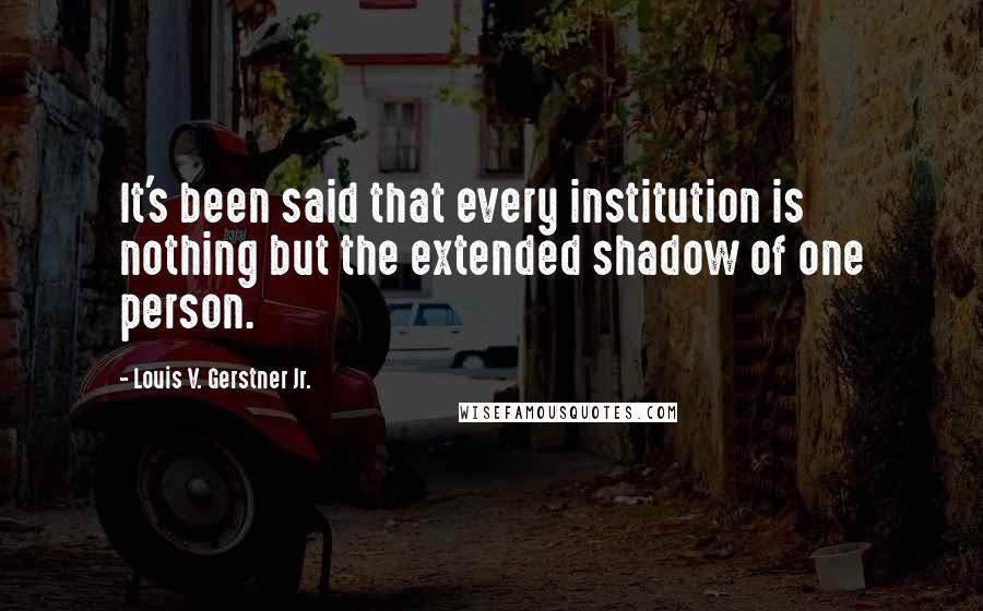 Louis V. Gerstner Jr. Quotes: It's been said that every institution is nothing but the extended shadow of one person.