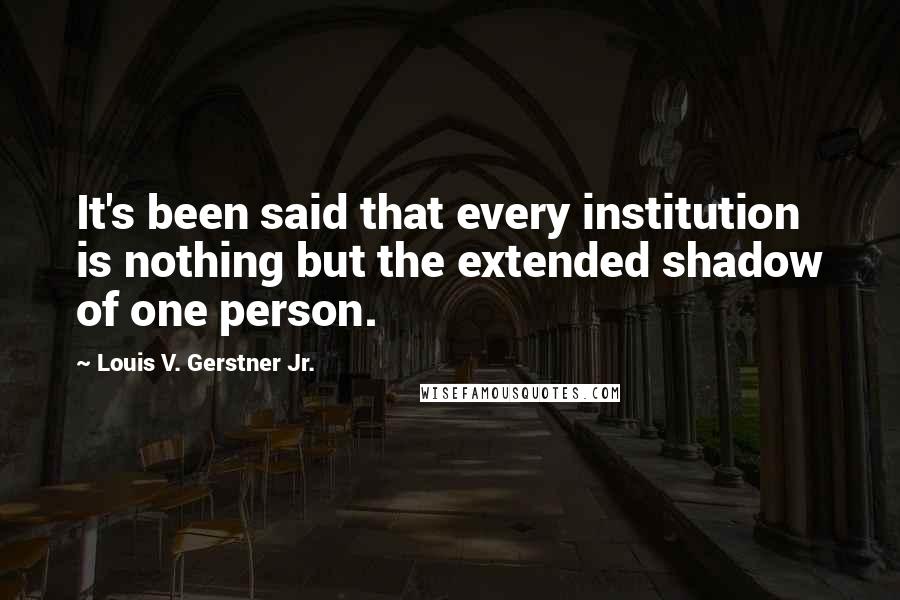 Louis V. Gerstner Jr. Quotes: It's been said that every institution is nothing but the extended shadow of one person.