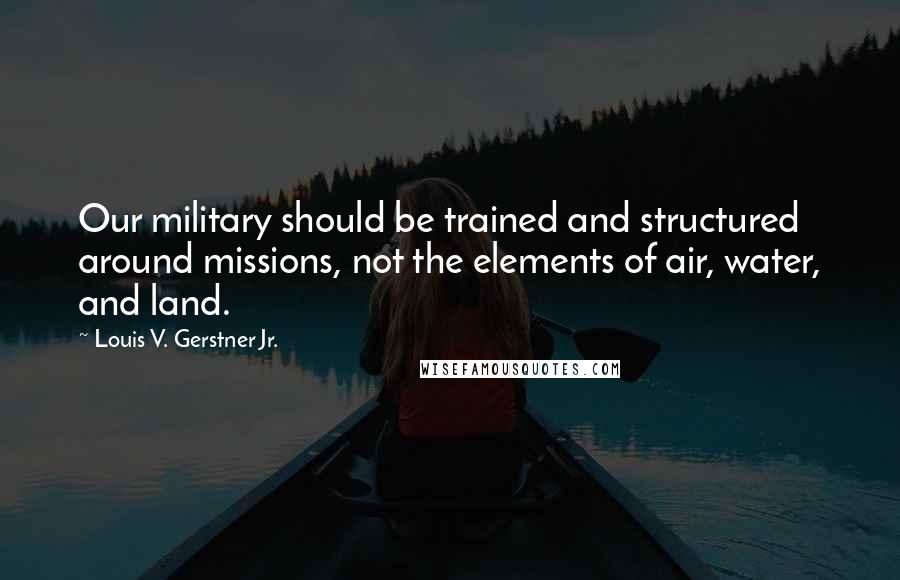 Louis V. Gerstner Jr. Quotes: Our military should be trained and structured around missions, not the elements of air, water, and land.