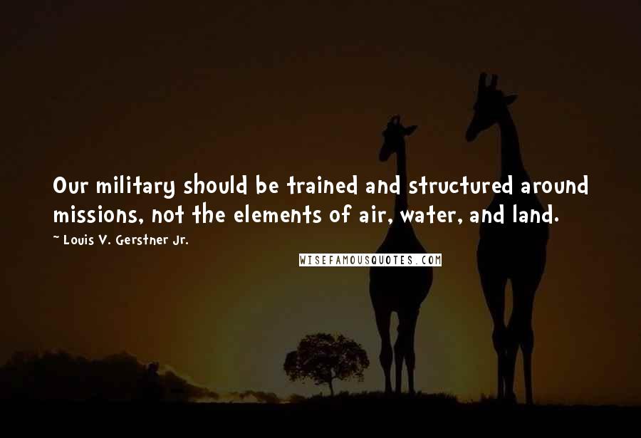 Louis V. Gerstner Jr. Quotes: Our military should be trained and structured around missions, not the elements of air, water, and land.