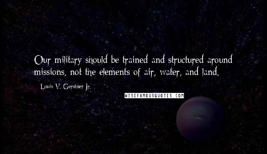 Louis V. Gerstner Jr. Quotes: Our military should be trained and structured around missions, not the elements of air, water, and land.