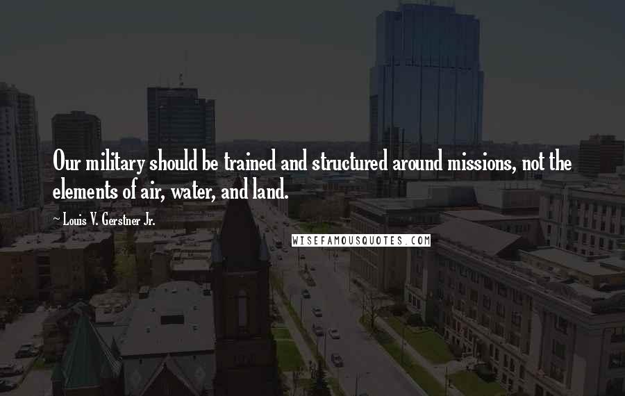 Louis V. Gerstner Jr. Quotes: Our military should be trained and structured around missions, not the elements of air, water, and land.