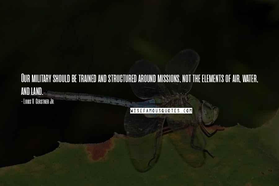 Louis V. Gerstner Jr. Quotes: Our military should be trained and structured around missions, not the elements of air, water, and land.