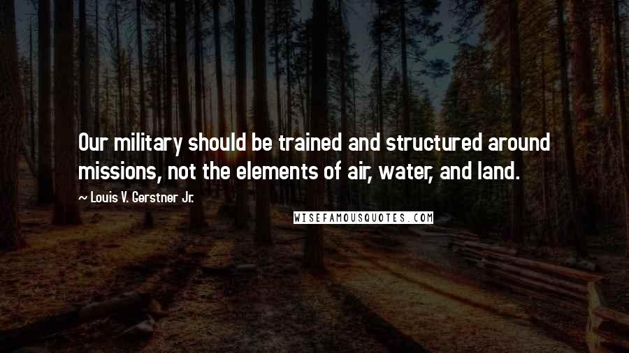 Louis V. Gerstner Jr. Quotes: Our military should be trained and structured around missions, not the elements of air, water, and land.