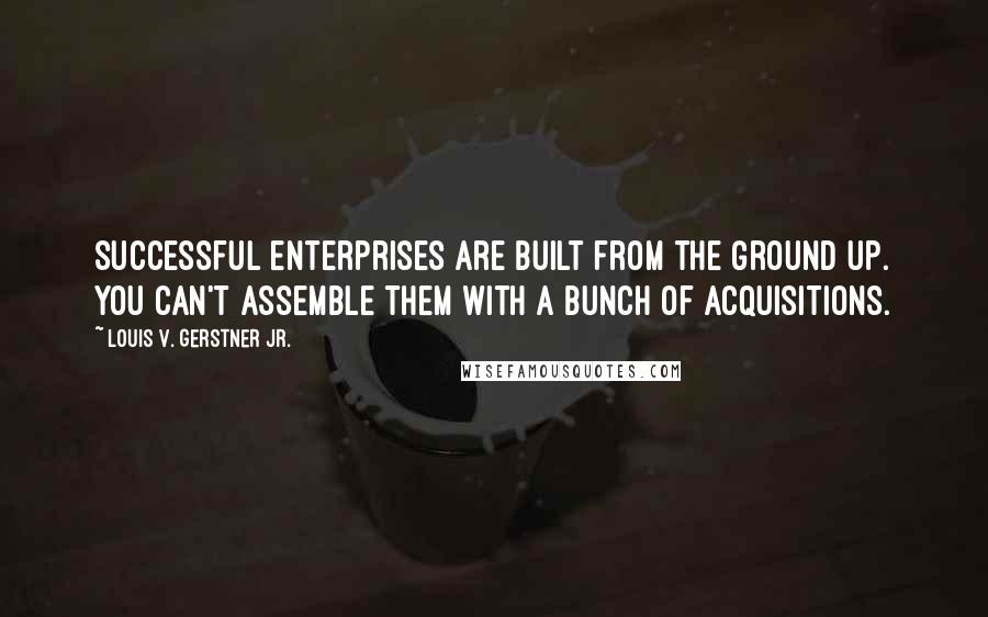 Louis V. Gerstner Jr. Quotes: Successful enterprises are built from the ground up. You can't assemble them with a bunch of acquisitions.