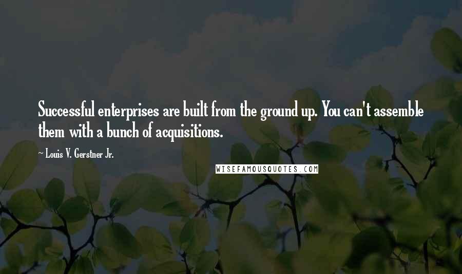 Louis V. Gerstner Jr. Quotes: Successful enterprises are built from the ground up. You can't assemble them with a bunch of acquisitions.