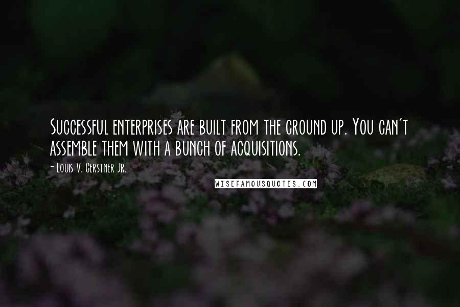 Louis V. Gerstner Jr. Quotes: Successful enterprises are built from the ground up. You can't assemble them with a bunch of acquisitions.