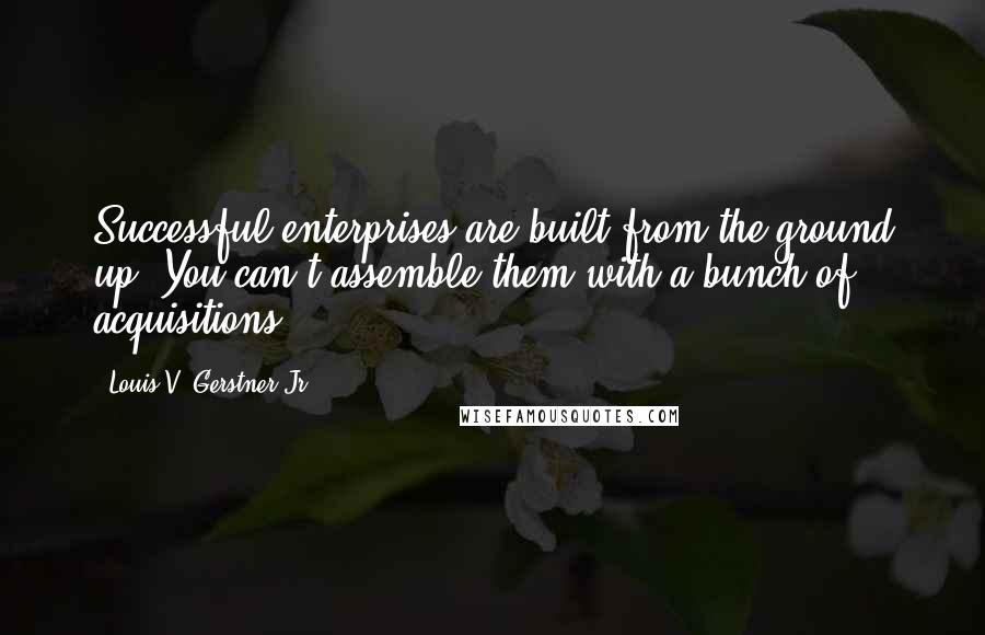 Louis V. Gerstner Jr. Quotes: Successful enterprises are built from the ground up. You can't assemble them with a bunch of acquisitions.