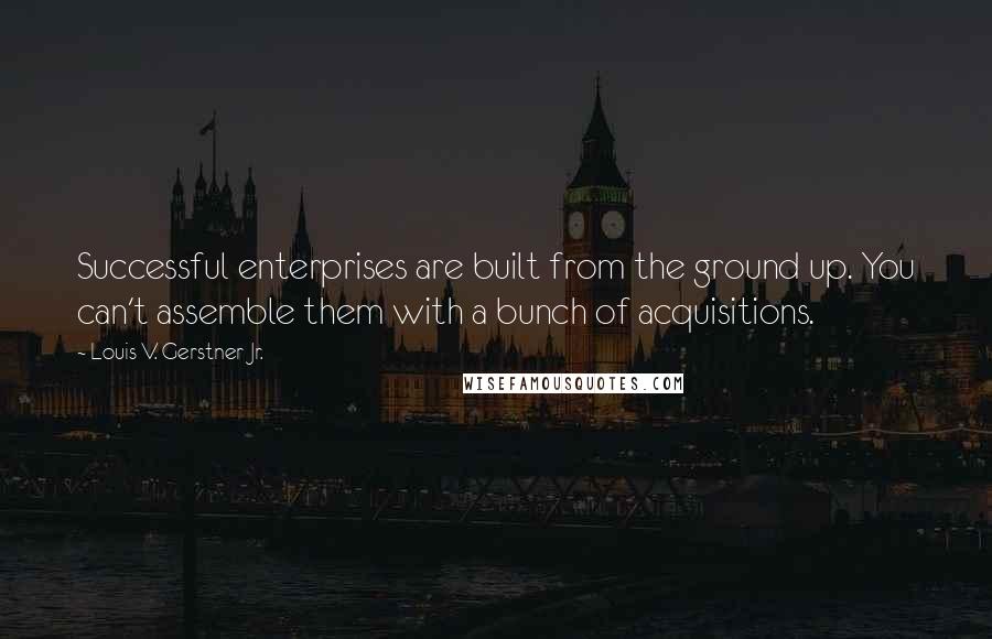 Louis V. Gerstner Jr. Quotes: Successful enterprises are built from the ground up. You can't assemble them with a bunch of acquisitions.