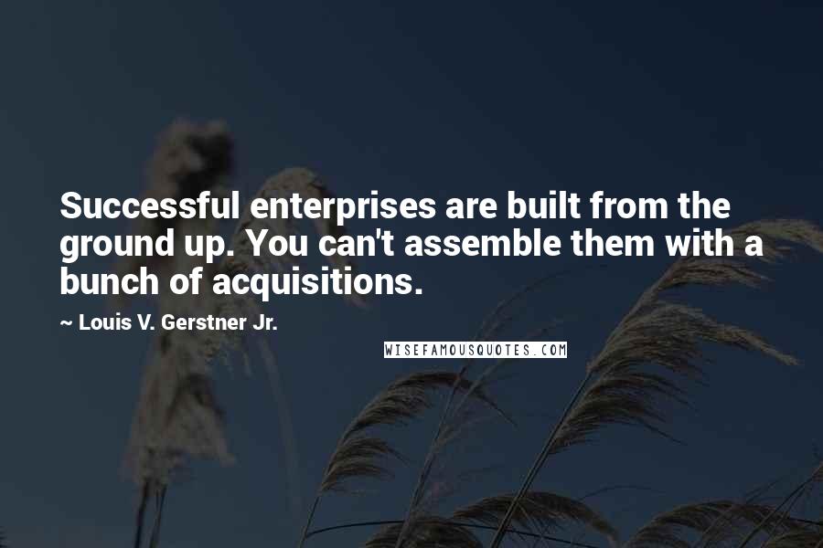 Louis V. Gerstner Jr. Quotes: Successful enterprises are built from the ground up. You can't assemble them with a bunch of acquisitions.