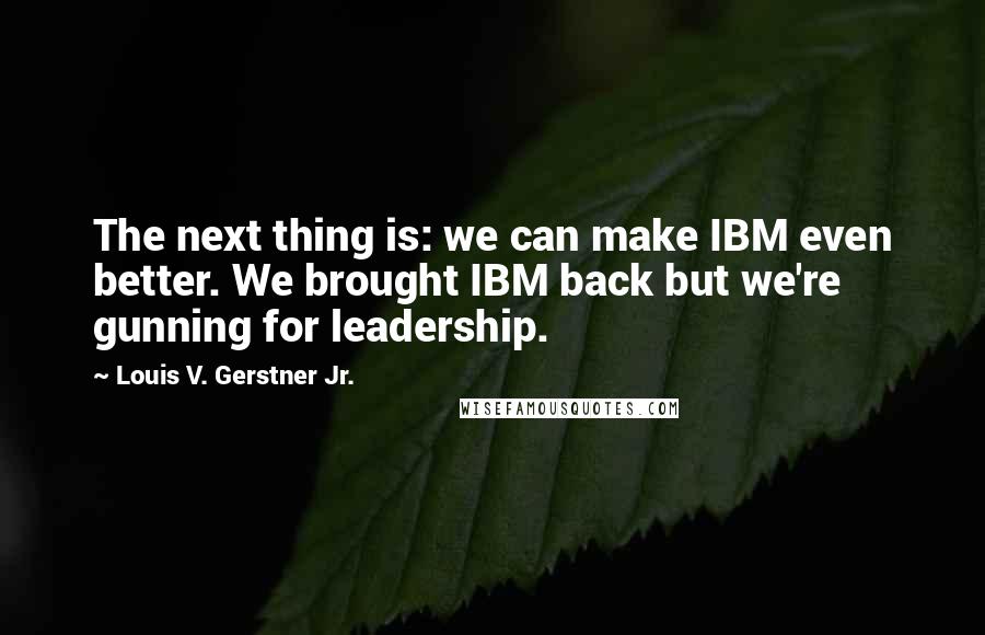 Louis V. Gerstner Jr. Quotes: The next thing is: we can make IBM even better. We brought IBM back but we're gunning for leadership.