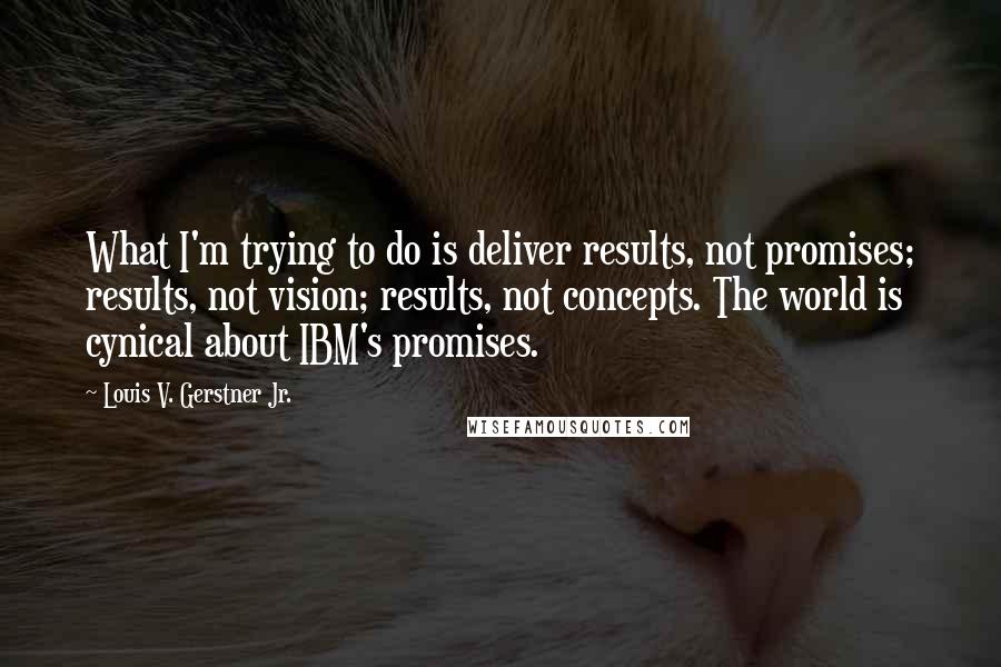 Louis V. Gerstner Jr. Quotes: What I'm trying to do is deliver results, not promises; results, not vision; results, not concepts. The world is cynical about IBM's promises.