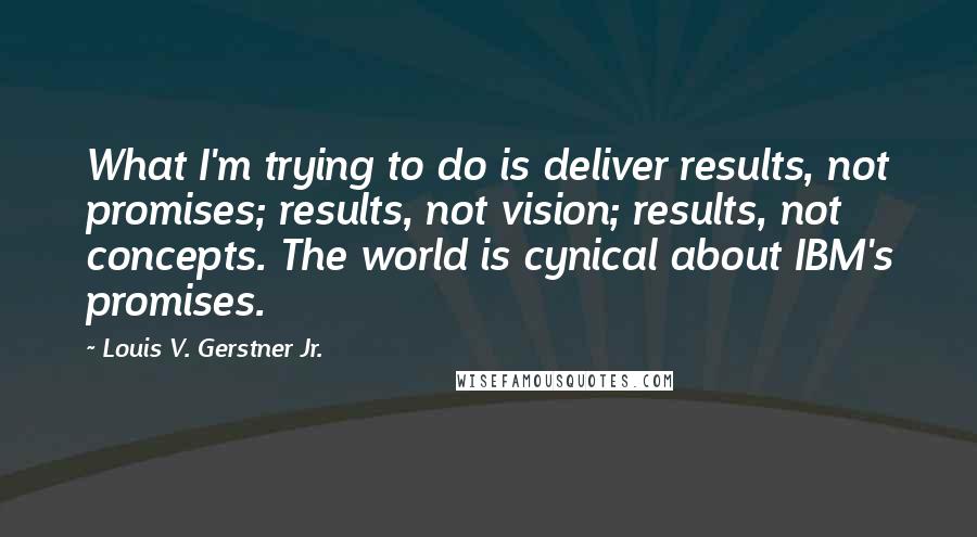 Louis V. Gerstner Jr. Quotes: What I'm trying to do is deliver results, not promises; results, not vision; results, not concepts. The world is cynical about IBM's promises.
