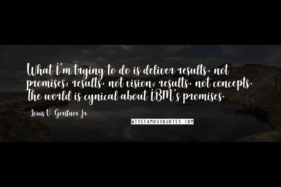 Louis V. Gerstner Jr. Quotes: What I'm trying to do is deliver results, not promises; results, not vision; results, not concepts. The world is cynical about IBM's promises.