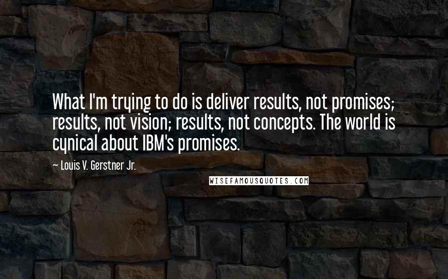 Louis V. Gerstner Jr. Quotes: What I'm trying to do is deliver results, not promises; results, not vision; results, not concepts. The world is cynical about IBM's promises.