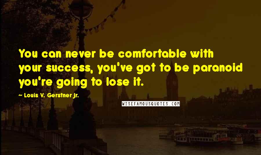 Louis V. Gerstner Jr. Quotes: You can never be comfortable with your success, you've got to be paranoid you're going to lose it.