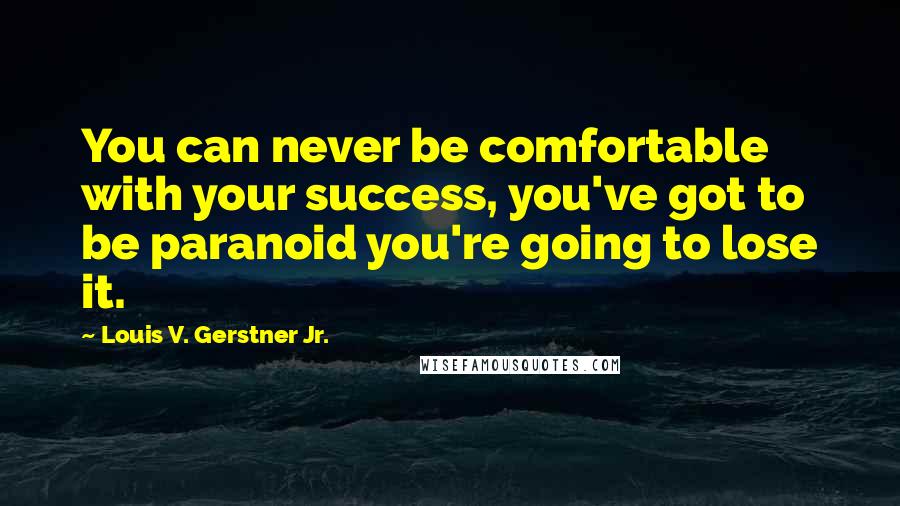 Louis V. Gerstner Jr. Quotes: You can never be comfortable with your success, you've got to be paranoid you're going to lose it.