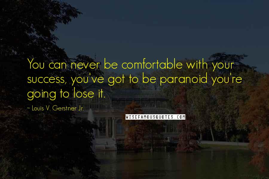 Louis V. Gerstner Jr. Quotes: You can never be comfortable with your success, you've got to be paranoid you're going to lose it.