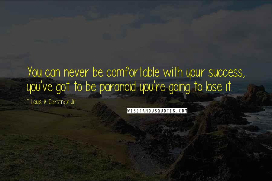 Louis V. Gerstner Jr. Quotes: You can never be comfortable with your success, you've got to be paranoid you're going to lose it.