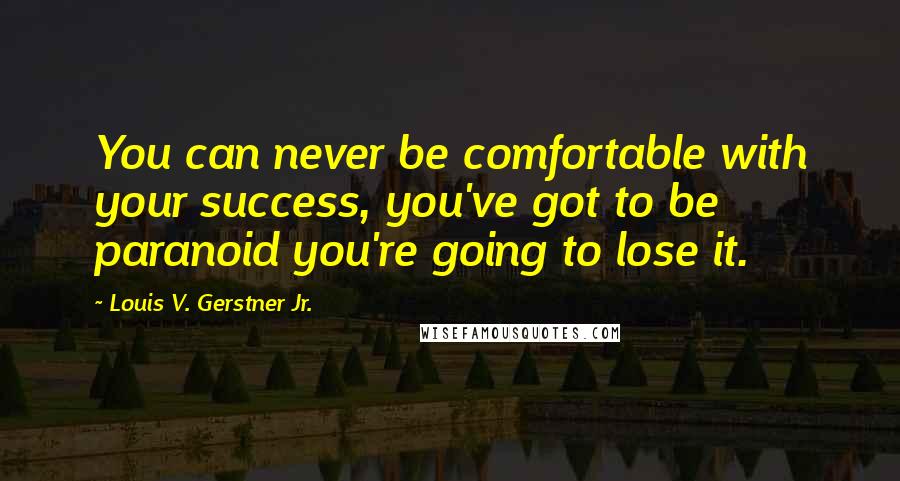 Louis V. Gerstner Jr. Quotes: You can never be comfortable with your success, you've got to be paranoid you're going to lose it.