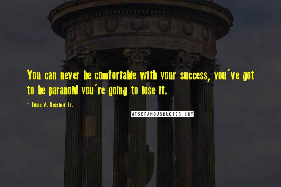 Louis V. Gerstner Jr. Quotes: You can never be comfortable with your success, you've got to be paranoid you're going to lose it.