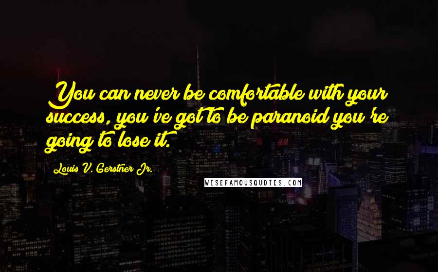 Louis V. Gerstner Jr. Quotes: You can never be comfortable with your success, you've got to be paranoid you're going to lose it.
