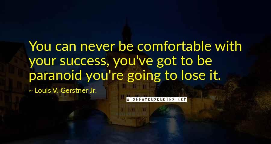 Louis V. Gerstner Jr. Quotes: You can never be comfortable with your success, you've got to be paranoid you're going to lose it.