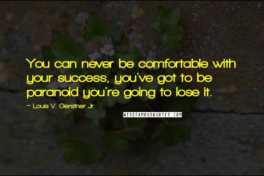 Louis V. Gerstner Jr. Quotes: You can never be comfortable with your success, you've got to be paranoid you're going to lose it.