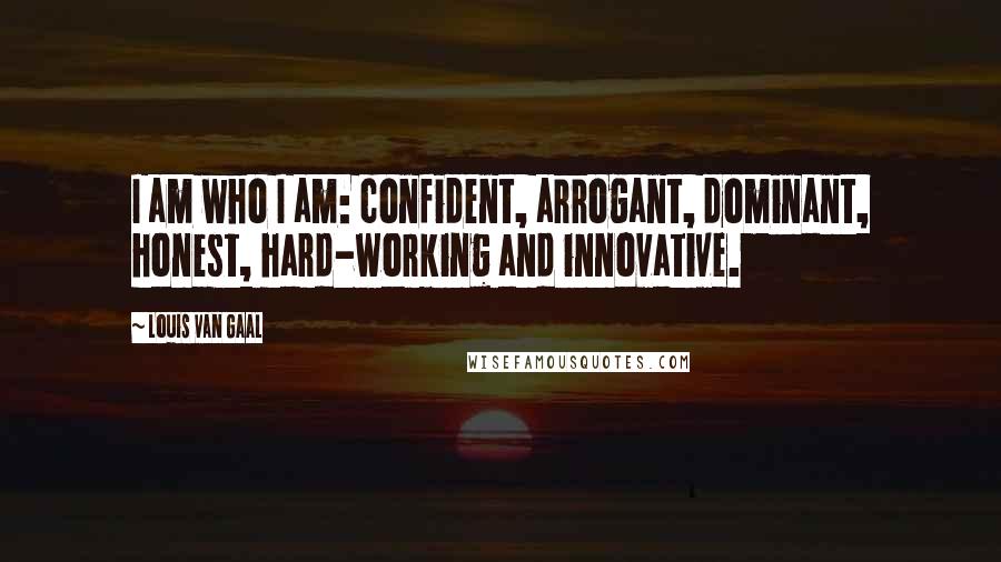 Louis Van Gaal Quotes: I am who I am: confident, arrogant, dominant, honest, hard-working and innovative.