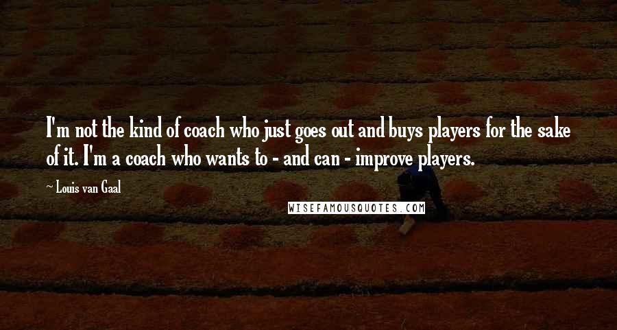 Louis Van Gaal Quotes: I'm not the kind of coach who just goes out and buys players for the sake of it. I'm a coach who wants to - and can - improve players.