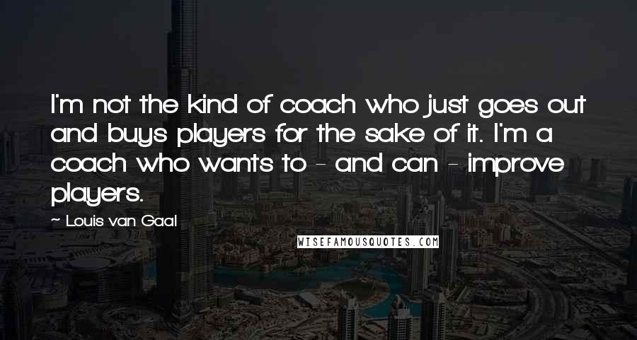 Louis Van Gaal Quotes: I'm not the kind of coach who just goes out and buys players for the sake of it. I'm a coach who wants to - and can - improve players.