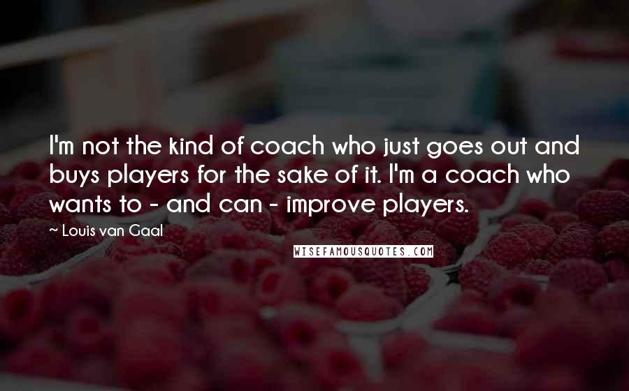 Louis Van Gaal Quotes: I'm not the kind of coach who just goes out and buys players for the sake of it. I'm a coach who wants to - and can - improve players.