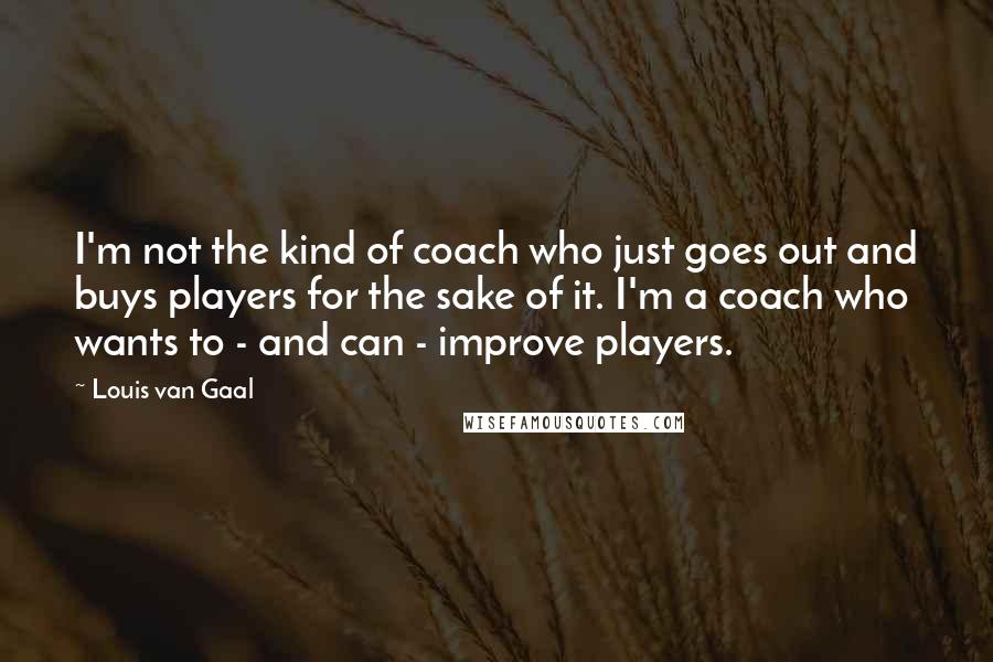 Louis Van Gaal Quotes: I'm not the kind of coach who just goes out and buys players for the sake of it. I'm a coach who wants to - and can - improve players.