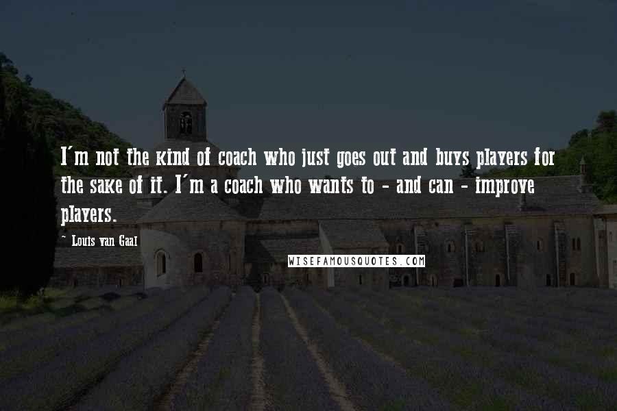 Louis Van Gaal Quotes: I'm not the kind of coach who just goes out and buys players for the sake of it. I'm a coach who wants to - and can - improve players.