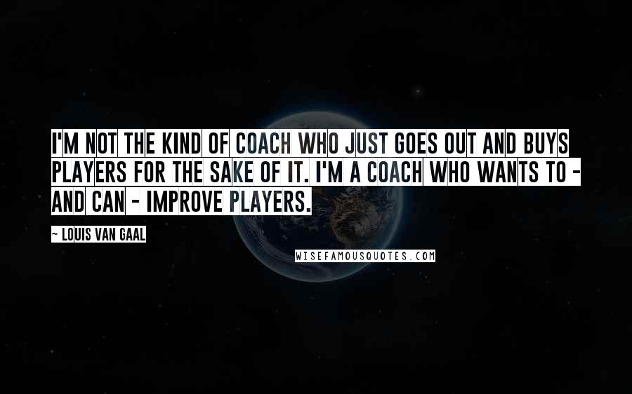 Louis Van Gaal Quotes: I'm not the kind of coach who just goes out and buys players for the sake of it. I'm a coach who wants to - and can - improve players.