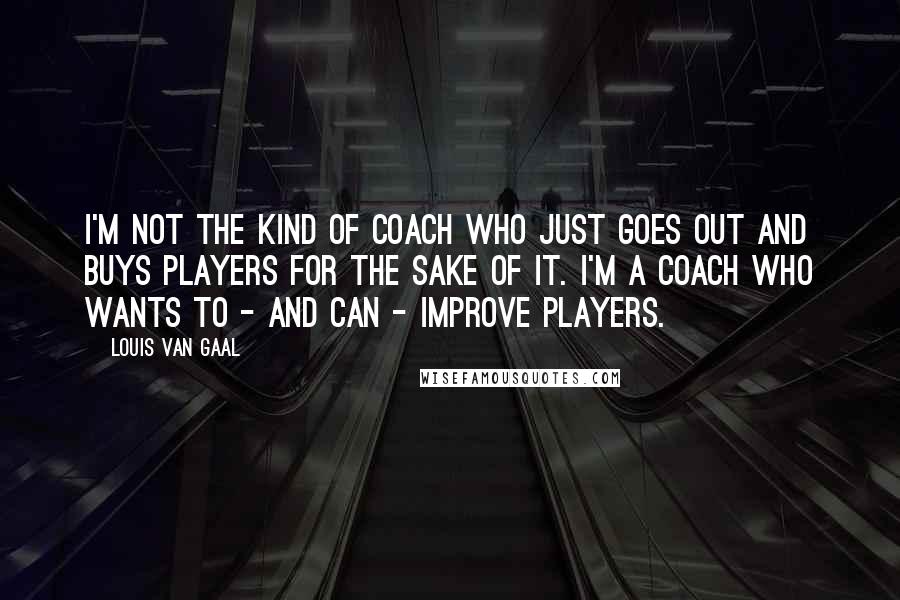 Louis Van Gaal Quotes: I'm not the kind of coach who just goes out and buys players for the sake of it. I'm a coach who wants to - and can - improve players.