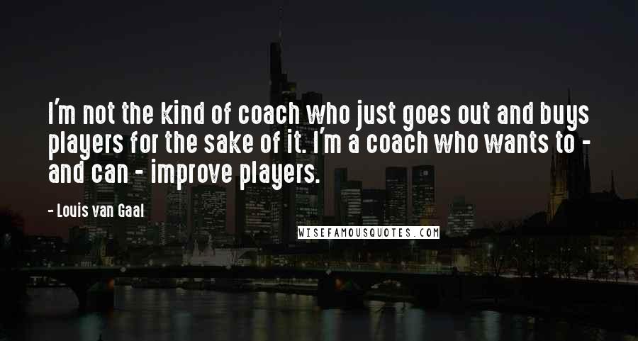 Louis Van Gaal Quotes: I'm not the kind of coach who just goes out and buys players for the sake of it. I'm a coach who wants to - and can - improve players.