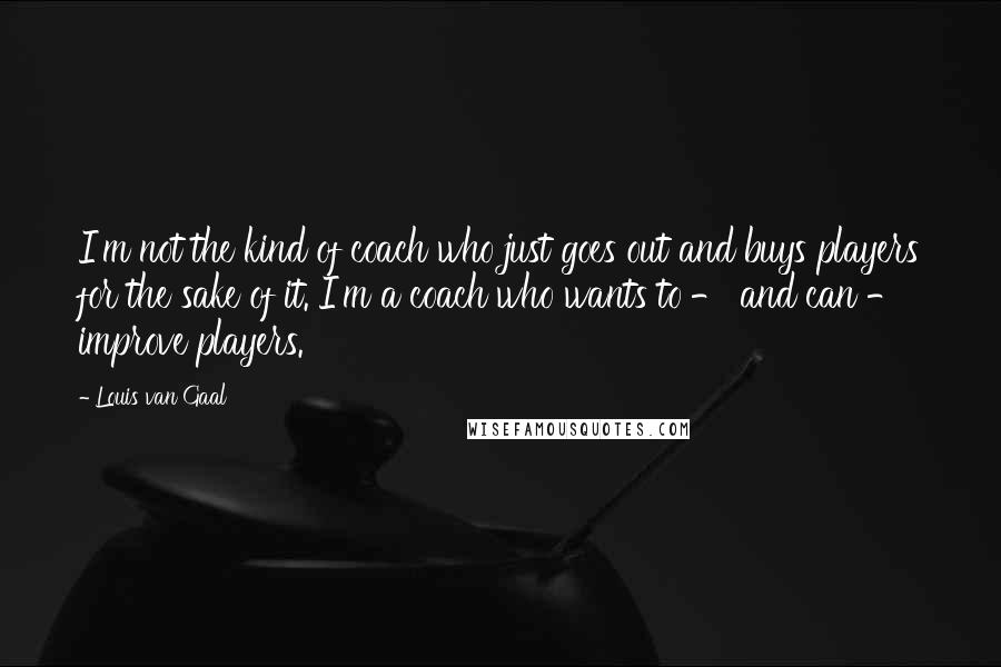 Louis Van Gaal Quotes: I'm not the kind of coach who just goes out and buys players for the sake of it. I'm a coach who wants to - and can - improve players.