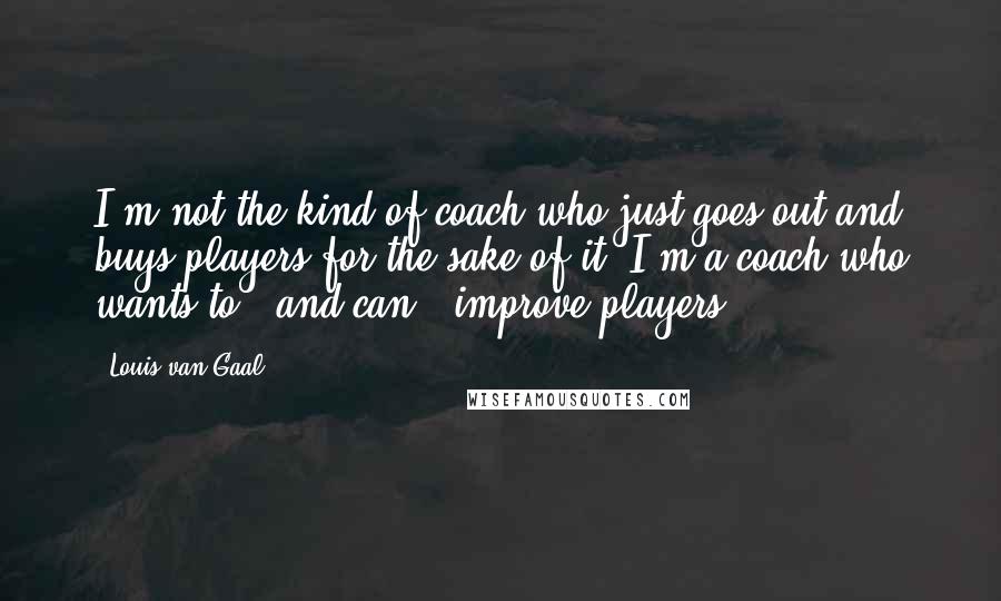 Louis Van Gaal Quotes: I'm not the kind of coach who just goes out and buys players for the sake of it. I'm a coach who wants to - and can - improve players.