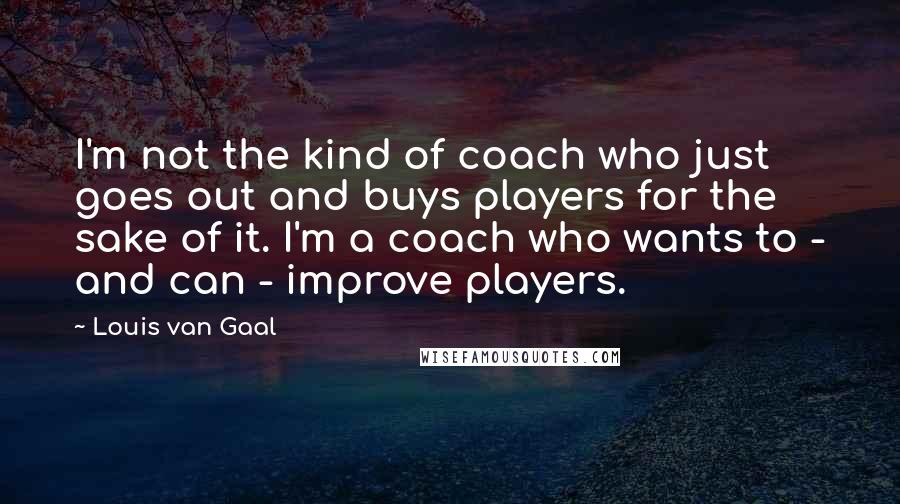 Louis Van Gaal Quotes: I'm not the kind of coach who just goes out and buys players for the sake of it. I'm a coach who wants to - and can - improve players.