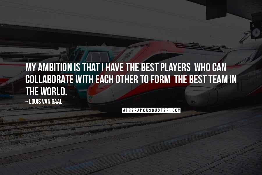 Louis Van Gaal Quotes: My ambition is that I have the best players who can collaborate with each other to form the best team in the world.