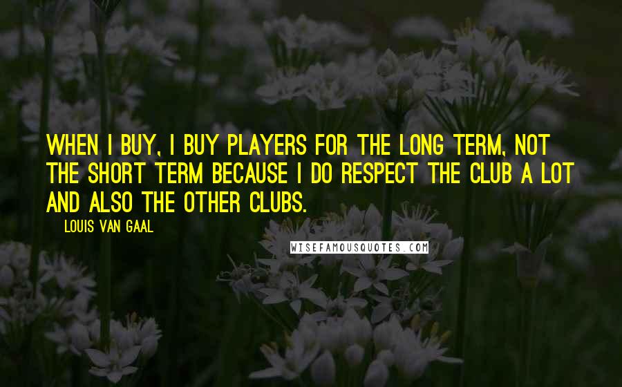 Louis Van Gaal Quotes: When I buy, I buy players for the long term, not the short term because I do respect the club a lot and also the other clubs.
