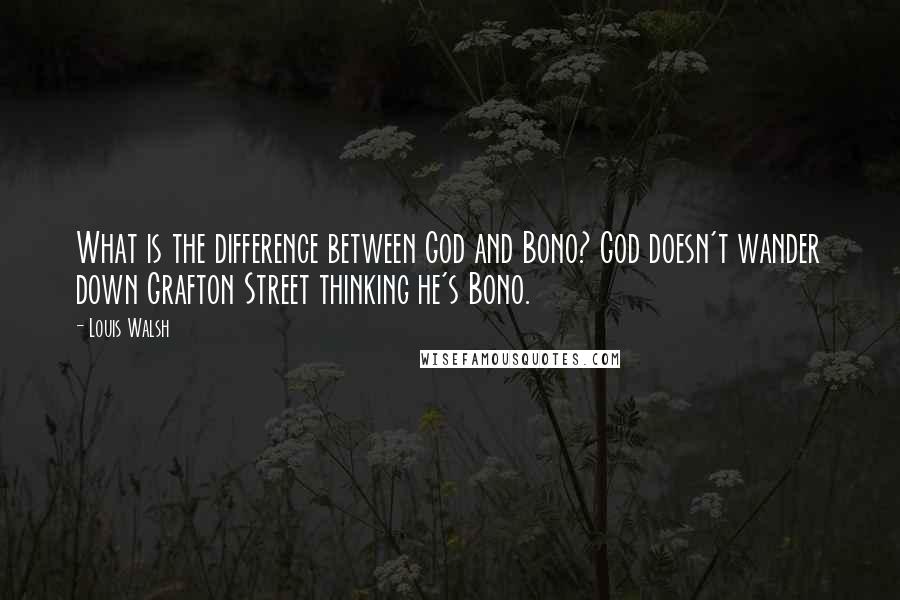 Louis Walsh Quotes: What is the difference between God and Bono? God doesn't wander down Grafton Street thinking he's Bono.