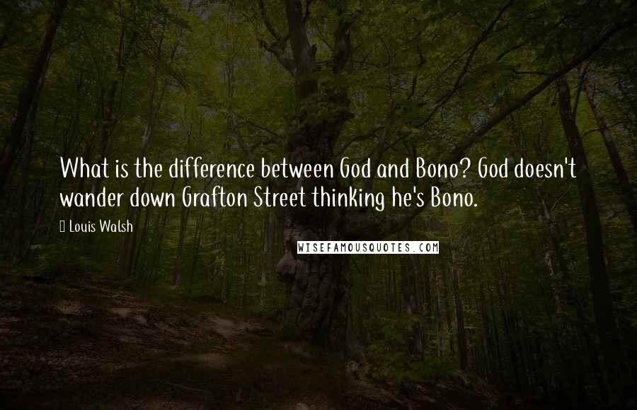 Louis Walsh Quotes: What is the difference between God and Bono? God doesn't wander down Grafton Street thinking he's Bono.