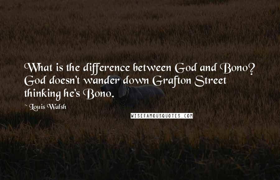 Louis Walsh Quotes: What is the difference between God and Bono? God doesn't wander down Grafton Street thinking he's Bono.