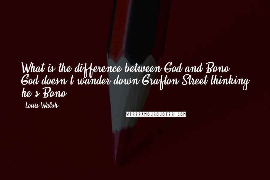 Louis Walsh Quotes: What is the difference between God and Bono? God doesn't wander down Grafton Street thinking he's Bono.