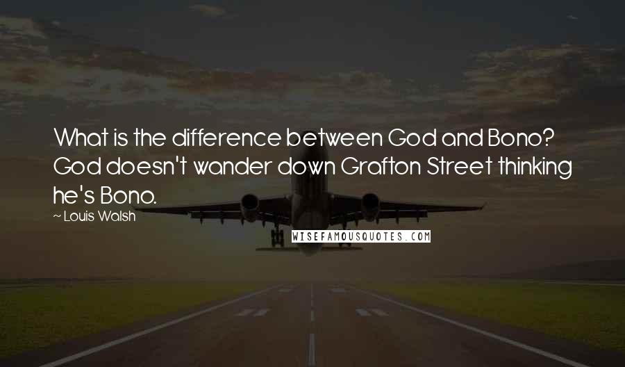 Louis Walsh Quotes: What is the difference between God and Bono? God doesn't wander down Grafton Street thinking he's Bono.