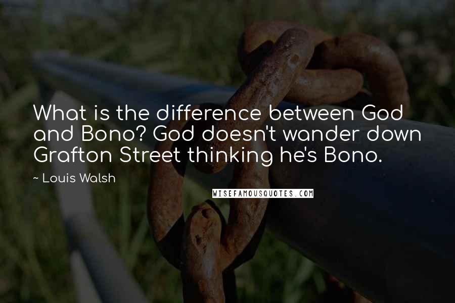 Louis Walsh Quotes: What is the difference between God and Bono? God doesn't wander down Grafton Street thinking he's Bono.