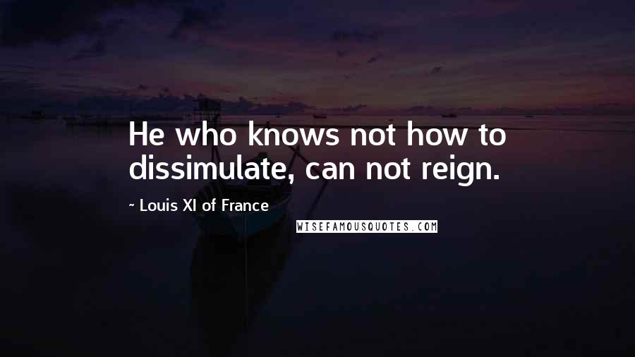 Louis XI Of France Quotes: He who knows not how to dissimulate, can not reign.