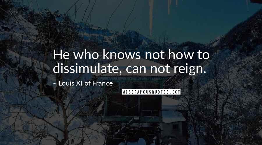 Louis XI Of France Quotes: He who knows not how to dissimulate, can not reign.